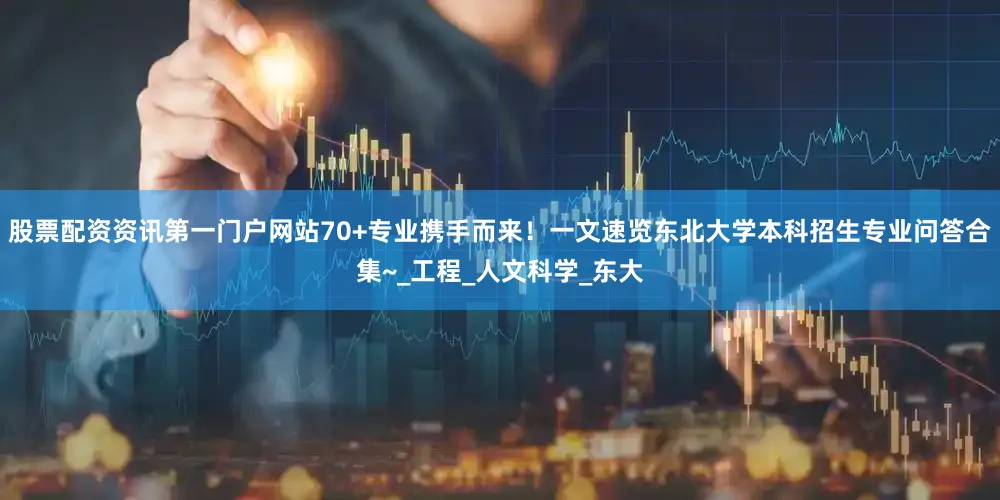 股票配资资讯第一门户网站70+专业携手而来！一文速览东北大学本科招生专业问答合集~_工程_人文科学_东大