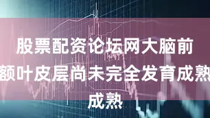 股票配资论坛网大脑前额叶皮层尚未完全发育成熟