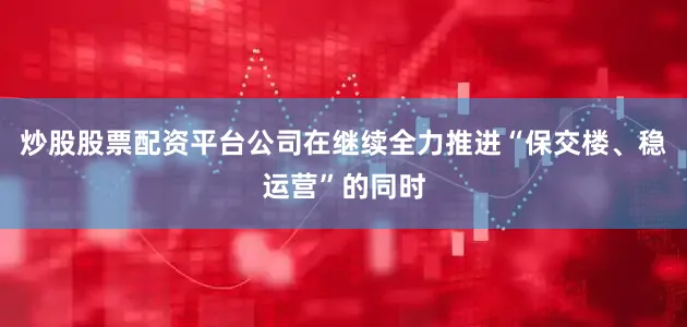 炒股股票配资平台公司在继续全力推进“保交楼、稳运营”的同时