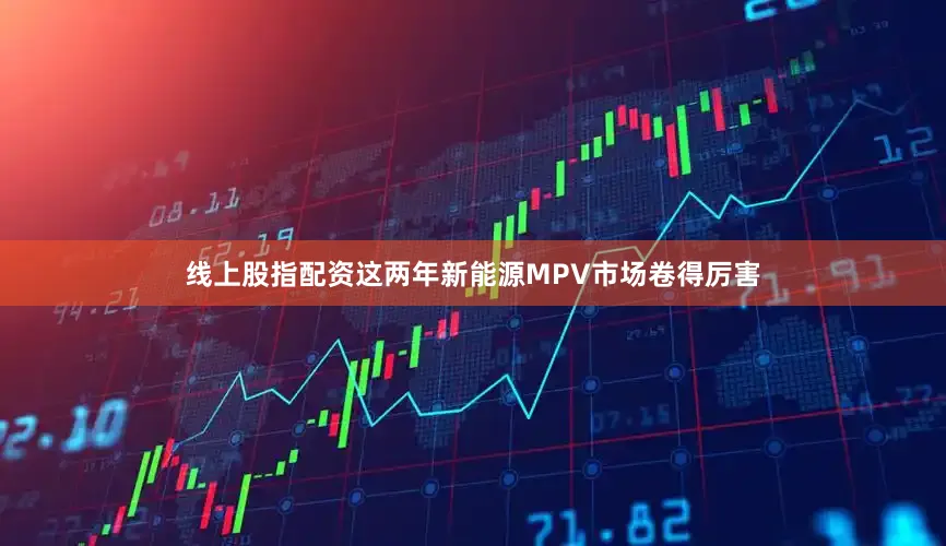 线上股指配资这两年新能源MPV市场卷得厉害