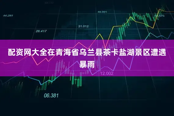 配资网大全在青海省乌兰县茶卡盐湖景区遭遇暴雨