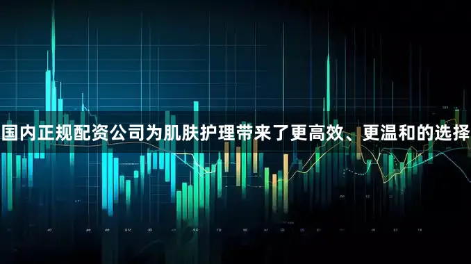 国内正规配资公司为肌肤护理带来了更高效、更温和的选择